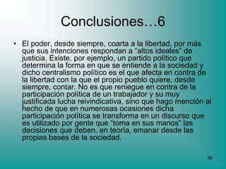 Conclusiones…6
• El poder, desde siempre, coarta a la libertad, por más
  que sus intenciones respondan a “altos ideales” de
  justicia. Existe, por ejemplo, un partido político que
  determina la forma en que se entiende a la sociedad y
  dicho centralismo político es el que afecta en contra de
  la libertad con la que el propio pueblo quiere, desde
  siempre, contar. No es que reniegue en contra de la
  participación política de un trabajador y su muy
  justificada lucha reivindicativa, sino que hago mención al
  hecho de que en numerosas ocasiones dicha
  participación política se transforma en un discurso que
  es utilizado por gente que “toma en sus manos” las
  decisiones que deben, en teoría, emanar desde las
  propias bases de la sociedad.

                                                          98
 