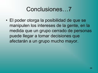 Conclusiones…7
• El poder otorga la posibilidad de que se
  manipulen los intereses de la gente, en la
  medida que un grupo cerrado de personas
  puede llegar a tomar decisiones que
  afectarán a un grupo mucho mayor.




                                           99
 