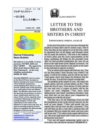 ULDAH MINISTRY
LETTER TO THE
BROTHERS AND
SISTERS IN CHRIST
【MINISTERING SPIRITS, ANGELS】
In the past God spoke to our ancestors through the
prophets at many times and in various ways, 2 but in
these last days he has spoken to us by his Son, whom
he appointed heir of all things, and through whom
also he made the universe. 3 The Son is the radiance
of God’s glory and the exact representation of his
being, sustaining all things by his powerful word.
After he had provided purification for sins, he sat
down at the right hand of the Majesty in heaven. 4 So
he became as much superior to the angels as the name
he has inherited is superior to theirs.
5 For to which of the angels did God ever say, ‘You
are my Son; today I have become your Father’? Or
again, ‘I will be his Father, and he will be my Son’?
6 And again, when God brings his firstborn into the
world, he says, ‘Let all God’s angels worship him.’
7 In speaking of the angels he says, ‘He makes his
angels spirits, and his servants flames of fire.’ 8 But
about the Son he says, ‘Your throne, O God, will last
for ever and ever; a sceptre of justice will be the
sceptre of your kingdom. 9 You have loved
righteousness and hated wickedness; therefore God,
your God, has set you above your companions by
anointing you with the oil of joy.’
10 He also says, ‘In the beginning, Lord, you laid
the foundations of the earth, and the heavens are the
work of your hands. 11 They will perish, but you
remain; they will all wear out like a garment. 12 You
will roll them up like a robe; like a garment they will
be changed. But you remain the same, and your years
will never end.’ 13 To which of the angels did God ever
say, ‘Sit at my right hand until I make your enemies a
footstool for your feet’?
14 Are not all angels ministering spirits sent to
serve those who will inherit salvation? HEBREWS 1.
令和２年 ２月 月報
フルダ・ミニストリー
ー主に在る
とこしえの集いー
FEBRUARY 2020
NO 292
Eternal Fellowship
News Bulletin
We believe in one GOD, in three
persons; FATHER, SON and
HOLY SPIRIT. We regard the
Bible (both Hebrew Bible and
New Testament) as the only
infallible authoritative
WORD OF GOD.
HULDAH MINISTRY aims to return
to the Word Of God, founded on
Hebrew background and to interpret
it from Hebraic perspective,
acknowledging that Jesus is a Jew
and the Jewish-ness of His teaching
as a continuation from the Hebrew
Bible. The Ministry also aims to put
His teaching into practice, to have a
closer relationship with the Lord,
Jesus Christ, and to regularly have
a Christian fellowship so that this-
worldly kingdom of God will
materialise in the midst of the
followers of Jesus here and now, as
well as earnestly seeking Christ's
Return to establish the otherworldly
Kingdom of God on earth.
All activities are free of charge and no obligation
whatever. Just enjoy our fellowship!
huldahministry.blogspot.jp
huldahministry.com
information@huldahministry.com
 