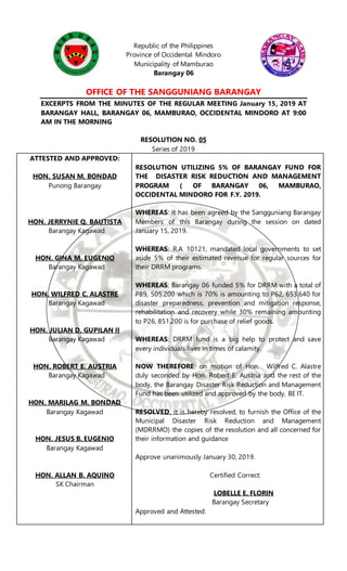 Republic of the Philippines
Province of Occidental Mindoro
Municipality of Mamburao
Barangay 06
OFFICE OF THE SANGGUNIANG BARANGAY
EXCERPTS FROM THE MINUTES OF THE REGULAR MEETING January 15, 2019 AT
BARANGAY HALL, BARANGAY 06, MAMBURAO, OCCIDENTAL MINDORO AT 9:00
AM IN THE MORNING
RESOLUTION NO. 05
Series of 2019
ATTESTED AND APPROVED:
HON. SUSAN M. BONDAD
Punong Barangay
HON. JERRYNIE Q. BAUTISTA
Barangay Kagawad
HON. GINA M. EUGENIO
Barangay Kagawad
HON. WILFRED C. ALASTRE
Barangay Kagawad
HON. JULIAN D. GUPILAN II
Barangay Kagawad
HON. ROBERT E. AUSTRIA
Barangay Kagawad
HON. MARILAG M. BONDAD
Barangay Kagawad
HON. JESUS B. EUGENIO
Barangay Kagawad
HON. ALLAN B. AQUINO
SK Chairman
RESOLUTION UTILIZING 5% OF BARANGAY FUND FOR
THE DISASTER RISK REDUCTION AND MANAGEMENT
PROGRAM ( OF BARANGAY 06, MAMBURAO,
OCCIDENTAL MINDORO FOR F.Y. 2019.
WHEREAS: it has been agreed by the Sangguniang Barangay
Members of this Barangay during the session on dated
January 15, 2019.
WHEREAS: R.A 10121, mandated local governments to set
aside 5% of their estimated revenue for regular sources for
their DRRM programs.
WHEREAS; Barangay 06 funded 5% for DRRM with a total of
P89, 505.200 which is 70% is amounting to P62, 653.640 for
disaster preparedness, prevention and mitigation response,
rehabilitation and recovery while 30% remaining amounting
to P26, 851.200 is for purchase of relief goods.
WHEREAS: DRRM fund is a big help to protect and save
every individuals lives in times of calamity.
NOW THEREFORE: on motion of Hon. Wilfred C. Alastre
duly seconded by Hon. Robert E. Austria and the rest of the
body, the Barangay Disaster Risk Reduction and Management
Fund has been utilized and approved by the body, BE IT.
RESOLVED, it is hereby resolved, to furnish the Office of the
Municipal Disaster Risk Reduction and Management
(MDRRMO) the copies of the resolution and all concerned for
their information and guidance
Approve unanimously January 30, 2019.
Certified Correct:
LOBELLE E. FLORIN
Barangay Secretary
Approved and Attested:
 