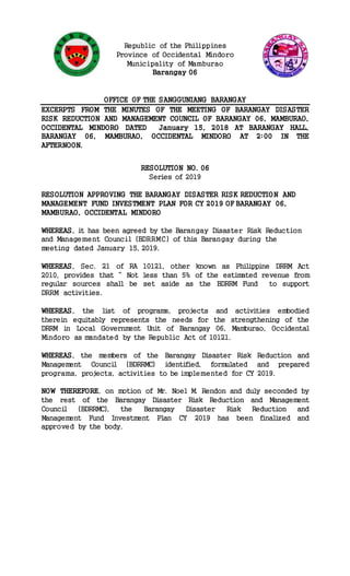 Republic of the Philippines
Province of Occidental Mindoro
Municipality of Mamburao
Barangay 06
OFFICE OF THE SANGGUNIANG BARANGAY
EXCERPTS FROM THE MINUTES OF THE MEETING OF BARANGAY DISASTER
RISK REDUCTION AND MANAGEMENT COUNCIL OF BARANGAY 06, MAMBURAO,
OCCIDENTAL MINDORO DATED January 15, 2018 AT BARANGAY HALL,
BARANGAY 06, MAMBURAO, OCCIDENTAL MINDORO AT 2:00 IN THE
AFTERNOON.
RESOLUTION NO. 06
Series of 2019
RESOLUTION APPROVING THE BARANGAY DISASTER RISK REDUCTION AND
MANAGEMENT FUND INVESTMENT PLAN FOR CY 2019 OF BARANGAY 06,
MAMBURAO, OCCIDENTAL MINDORO
WHEREAS, it has been agreed by the Barangay Disaster Risk Reduction
and Management Council (BDRRMC) of this Barangay during the
meeting dated January 15, 2019.
WHEREAS, Sec. 21 of RA 10121, other known as Philippine DRRM Act
2010, provides that “ Not less than 5% of the estimated revenue from
regular sources shall be set aside as the BDRRM Fund to support
DRRM activities.
WHEREAS, the list of programs, projects and activities embodied
therein equitably represents the needs for the strengthening of the
DRRM in Local Government Unit of Barangay 06, Mamburao, Occidental
Mindoro as mandated by the Republic Act of 10121.
WHEREAS, the members of the Barangay Disaster Risk Reduction and
Management Council (BDRRMC) identified, formulated and prepared
programs, projects, activities to be implemented for CY 2019.
NOW THEREFORE, on motion of Mr. Noel M. Rendon and duly seconded by
the rest of the Barangay Disaster Risk Reduction and Management
Council (BDRRMC), the Barangay Disaster Risk Reduction and
Management Fund Investment Plan CY 2019 has been finalized and
approved by the body.
 