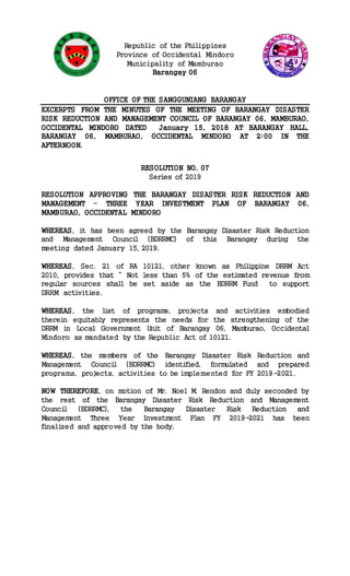 Republic of the Philippines
Province of Occidental Mindoro
Municipality of Mamburao
Barangay 06
OFFICE OF THE SANGGUNIANG BARANGAY
EXCERPTS FROM THE MINUTES OF THE MEETING OF BARANGAY DISASTER
RISK REDUCTION AND MANAGEMENT COUNCIL OF BARANGAY 06, MAMBURAO,
OCCIDENTAL MINDORO DATED January 15, 2018 AT BARANGAY HALL,
BARANGAY 06, MAMBURAO, OCCIDENTAL MINDORO AT 2:00 IN THE
AFTERNOON.
RESOLUTION NO. 07
Series of 2019
RESOLUTION APPROVING THE BARANGAY DISASTER RISK REDUCTION AND
MANAGEMENT – THREE YEAR INVESTMENT PLAN OF BARANGAY 06,
MAMBURAO, OCCIDENTAL MINDORO
WHEREAS, it has been agreed by the Barangay Disaster Risk Reduction
and Management Council (BDRRMC) of this Barangay during the
meeting dated January 15, 2019.
WHEREAS, Sec. 21 of RA 10121, other known as Philippine DRRM Act
2010, provides that “ Not less than 5% of the estimated revenue from
regular sources shall be set aside as the BDRRM Fund to support
DRRM activities.
WHEREAS, the list of programs, projects and activities embodied
therein equitably represents the needs for the strengthening of the
DRRM in Local Government Unit of Barangay 06, Mamburao, Occidental
Mindoro as mandated by the Republic Act of 10121.
WHEREAS, the members of the Barangay Disaster Risk Reduction and
Management Council (BDRRMC) identified, formulated and prepared
programs, projects, activities to be implemented for FY 2019-2021.
NOW THEREFORE, on motion of Mr. Noel M. Rendon and duly seconded by
the rest of the Barangay Disaster Risk Reduction and Management
Council (BDRRMC), the Barangay Disaster Risk Reduction and
Management Three Year Investment Plan FY 2019-2021 has been
finalized and approved by the body.
 