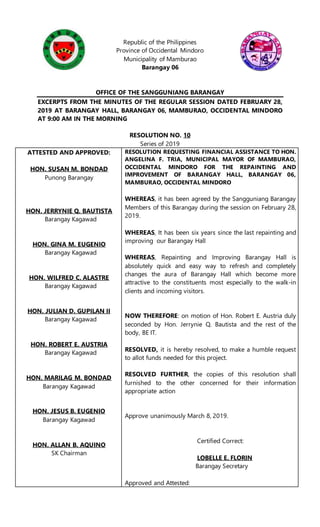 Republic of the Philippines
Province of Occidental Mindoro
Municipality of Mamburao
Barangay 06
OFFICE OF THE SANGGUNIANG BARANGAY
EXCERPTS FROM THE MINUTES OF THE REGULAR SESSION DATED FEBRUARY 28,
2019 AT BARANGAY HALL, BARANGAY 06, MAMBURAO, OCCIDENTAL MINDORO
AT 9:00 AM IN THE MORNING
RESOLUTION NO. 10
Series of 2019
ATTESTED AND APPROVED:
HON. SUSAN M. BONDAD
Punong Barangay
HON. JERRYNIE Q. BAUTISTA
Barangay Kagawad
HON. GINA M. EUGENIO
Barangay Kagawad
HON. WILFRED C. ALASTRE
Barangay Kagawad
HON. JULIAN D. GUPILAN II
Barangay Kagawad
HON. ROBERT E. AUSTRIA
Barangay Kagawad
HON. MARILAG M. BONDAD
Barangay Kagawad
HON. JESUS B. EUGENIO
Barangay Kagawad
HON. ALLAN B. AQUINO
SK Chairman
RESOLUTION REQUESTING FINANCIAL ASSISTANCE TO HON.
ANGELINA F. TRIA, MUNICIPAL MAYOR OF MAMBURAO,
OCCIDENTAL MINDORO FOR THE REPAINTING AND
IMPROVEMENT OF BARANGAY HALL, BARANGAY 06,
MAMBURAO, OCCIDENTAL MINDORO
WHEREAS, it has been agreed by the Sangguniang Barangay
Members of this Barangay during the session on February 28,
2019.
WHEREAS, It has been six years since the last repainting and
improving our Barangay Hall
WHEREAS, Repainting and Improving Barangay Hall is
absolutely quick and easy way to refresh and completely
changes the aura of Barangay Hall which become more
attractive to the constituents most especially to the walk-in
clients and incoming visitors.
NOW THEREFORE: on motion of Hon. Robert E. Austria duly
seconded by Hon. Jerrynie Q. Bautista and the rest of the
body, BE IT.
RESOLVED, it is hereby resolved, to make a humble request
to allot funds needed for this project.
RESOLVED FURTHER, the copies of this resolution shall
furnished to the other concerned for their information
appropriate action
Approve unanimously March 8, 2019.
Certified Correct:
LOBELLE E. FLORIN
Barangay Secretary
Approved and Attested:
 