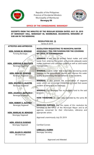 Republic of the Philippines
Province of Occidental Mindoro
Municipality of Mamburao
Barangay 06
OFFICE OF THE SANGGUNIANG BARANGAY
EXCERPTS FROM THE MINUTES OF THE REGULAR SESSION DATED JULY 29, 2019
AT BARANGAY HALL, BARANGAY 06, MAMBURAO, OCCIDENTAL MINDORO AT
9:00 AM IN THE MORNING
RESOLUTION NO. 15
Series of 2019
ATTESTED AND APPROVED:
HON. SUSAN M. BONDAD
Punong Barangay
HON. JERRYNIE Q. BAUTISTA
Barangay Kagawad
HON. GINA M. EUGENIO
Barangay Kagawad
HON. WILFRED C. ALASTRE
Barangay Kagawad
HON. JULIAN D. GUPILAN II
Barangay Kagawad
HON. ROBERT E. AUSTRIA
Barangay Kagawad
HON. MARILAG M. BONDAD
Barangay Kagawad
HON. JESUS B. EUGENIO
Barangay Kagawad
HON. ALLAN B. AQUINO
SK Chairman
RESOLUTION REQUESTING TO MUNICIPAL MAYOR
ANGELINA F. TRIA FOR FUNDING FOR THE COVERING
OF CANAL IN OUR BARANGAY
WHEREAS; it will help to prevent faecal matter and solid
waste from entering the system and provide adequate waste
matter treatment and collection system as well as solid waste
management.
WHEREAS, it saves water that evaporates, decreasing canals
seepage to the groundwater aquifer and improve the water
quality by preventing the bad behavior of the residents,
WHEREAS; it also prevent the accumulation of stagnant
water, which can encourage mosquitoes to breed that causes
incident of dengue in our barangay.
WHEREAS: Our Barangay has no available fund to the said
program.
NOW THEREFORE: on mass duly seconded by the same, BE
IT.
RESOLVED FURTHER, that the copies of this resolution be
furnished to the Office of the Municipal Mayor and to all
agencies concerned for their information, reference and
appropriate action.
Approved unanimously July 29, 2019
Certified Correct:
LOBELLE E. FLORIN
Barangay Secretary
Approved and Attested:
 