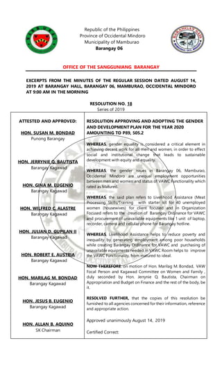 Republic of the Philippines
Province of Occidental Mindoro
Municipality of Mamburao
Barangay 06
OFFICE OF THE SANGGUNIANG BARANGAY
EXCERPTS FROM THE MINUTES OF THE REGULAR SESSION DATED AUGUST 14,
2019 AT BARANGAY HALL, BARANGAY 06, MAMBURAO, OCCIDENTAL MINDORO
AT 9:00 AM IN THE MORNING
RESOLUTION NO. 18
Series of 2019
ATTESTED AND APPROVED:
HON. SUSAN M. BONDAD
Punong Barangay
HON. JERRYNIE Q. BAUTISTA
Barangay Kagawad
HON. GINA M. EUGENIO
Barangay Kagawad
HON. WILFRED C. ALASTRE
Barangay Kagawad
HON. JULIAN D. GUPILAN II
Barangay Kagawad
HON. ROBERT E. AUSTRIA
Barangay Kagawad
HON. MARILAG M. BONDAD
Barangay Kagawad
HON. JESUS B. EUGENIO
Barangay Kagawad
HON. ALLAN B. AQUINO
SK Chairman
RESOLUTION APPROVING AND ADOPTING THE GENDER
AND DEVELOPMENT PLAN FOR THE YEAR 2020
AMOUNTING TO P89, 505.2
WHEREAS, gender equality is considered a critical element in
achieving decent work for all men and women, in order to effect
social and institutional change that leads to sustainable
development with equity and equality.
WHEREAS, the gender issues in Barangay 06, Mamburao,
Occidental Mindoro are unequal employment opportunities
between men and women and status of VAWC Functionality which
rated as Matured.
WHEREAS, the said plan refers to Livelihood Assistance (Meat
Processing Skills/Training with starter kit for 40 unemployed
women (housewives) for client focused and in Organization
Focused refers to the creation of Barangay Ordinance for VAWC
and procurement of unavailable equipments like 1 unit of laptop,
recorder, camera and cellular phone for Barangay hotline.
WHEREAS, Livelihood Assistance helps to reduce poverty and
inequality by generating employment among poor households
while creating Barangay Ordinance for VAWC and purchasing of
unavailable equipments needed in VAWC Room helps to improve
the VAWC Functionality, from matured to ideal.
NOW THEREFORE: on motion of Hon. Marilag M. Bondad, VAW
Focal Person and Kagawad Committee on Women and Family ,
duly seconded by Hon. Jerrynie Q. Bautista, Chairman on
Appropriation and Budget on Finance and the rest of the body, be
it.
RESOLVED FURTHER, that the copies of this resolution be
furnished to all agencies concerned for their information, reference
and appropriate action.
Approved unanimously August 14, 2019
Certified Correct:
 
