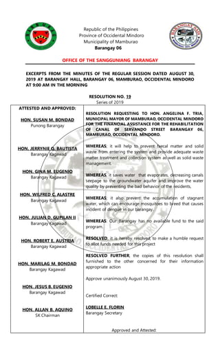 Republic of the Philippines
Province of Occidental Mindoro
Municipality of Mamburao
Barangay 06
OFFICE OF THE SANGGUNIANG BARANGAY
EXCERPTS FROM THE MINUTES OF THE REGULAR SESSION DATED AUGUST 30,
2019 AT BARANGAY HALL, BARANGAY 06, MAMBURAO, OCCIDENTAL MINDORO
AT 9:00 AM IN THE MORNING
RESOLUTION NO. 19
Series of 2019
ATTESTED AND APPROVED:
HON. SUSAN M. BONDAD
Punong Barangay
HON. JERRYNIE Q. BAUTISTA
Barangay Kagawad
HON. GINA M. EUGENIO
Barangay Kagawad
HON. WILFRED C. ALASTRE
Barangay Kagawad
HON. JULIAN D. GUPILAN II
Barangay Kagawad
HON. ROBERT E. AUSTRIA
Barangay Kagawad
HON. MARILAG M. BONDAD
Barangay Kagawad
HON. JESUS B. EUGENIO
Barangay Kagawad
HON. ALLAN B. AQUINO
SK Chairman
RESOLUTION REQUESTING TO HON. ANGELINA F. TRIA,
MUNICIPAL MAYOR OF MAMBURAO, OCCIDENTAL MINDORO
FOR THE FINANCIAL ASSISTANCE FOR THE REHABILITATION
OF CANAL OF SERVANDO STREET BARANGAY 06,
MAMBURAO, OCCIDENTAL MINDORO.
WHEREAS; it will help to prevent faecal matter and solid
waste from entering the system and provide adequate waste
matter treatment and collection system as well as solid waste
management.
WHEREAS, it saves water that evaporates, decreasing canals
seepage to the groundwater aquifer and improve the water
quality by preventing the bad behavior of the residents,
WHEREAS; it also prevent the accumulation of stagnant
water, which can encourage mosquitoes to breed that causes
incident of dengue in our barangay.
WHEREAS: Our Barangay has no available fund to the said
program.
RESOLVED, it is hereby resolved, to make a humble request
to allot funds needed for this project
RESOLVED FURTHER, the copies of this resolution shall
furnished to the other concerned for their information
appropriate action
Approve unanimously August 30, 2019.
Certified Correct:
LOBELLE E. FLORIN
Barangay Secretary
Approved and Attested:
 
