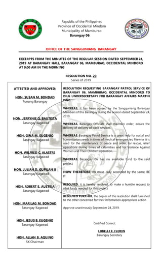Republic of the Philippines
Province of Occidental Mindoro
Municipality of Mamburao
Barangay 06
OFFICE OF THE SANGGUNIANG BARANGAY
EXCERPTS FROM THE MINUTES OF THE REGULAR SESSION DATED SEPTEMBER 24,
2019 AT BARANGAY HALL, BARANGAY 06, MAMBURAO, OCCIDENTAL MINDORO
AT 9:00 AM IN THE MORNING
RESOLUTION NO. 20
Series of 2019
ATTESTED AND APPROVED:
HON. SUSAN M. BONDAD
Punong Barangay
HON. JERRYNIE Q. BAUTISTA
Barangay Kagawad
HON. GINA M. EUGENIO
Barangay Kagawad
HON. WILFRED C. ALASTRE
Barangay Kagawad
HON. JULIAN D. GUPILAN II
Barangay Kagawad
HON. ROBERT E. AUSTRIA
Barangay Kagawad
HON. MARILAG M. BONDAD
Barangay Kagawad
HON. JESUS B. EUGENIO
Barangay Kagawad
HON. ALLAN B. AQUINO
SK Chairman
RESOLUTION REQUESTING BARANGAY PATROL SERVICE OF
BARANGAY 06, MAMBURAO, OCCIDENTAL MINDORO TO
DILG UNDERSECRETARY FOR BARANGAY AFFAIRS MARTIN
DIÑO.
WHEREAS, it has been agreed by the Sangguniang Barangay
Members of this Barangay during the session dated September 24,
2019.
WHEREAS, Barangay Officials shall maintain order, ensure the
delivery of delivery of basic services.
WHEREAS, Barangay Patrol Service is a great help for social and
humanitarian needs in times of medical emergencies, likewise it is
used for the maintenance of peace and order, for rescue, relief
operations during times of calamities and for Violence Against
Women and Their Children operation.
WHEREAS, Barangay 06 has no available fund to the said
project
NOW THEREFORE: on mass duly seconded by the same, BE
IT.
RESOLVED, it is hereby resolved, to make a humble request to
allot funds needed for this project
RESOLVED FURTHER, the copies of this resolution shall furnished
to the other concerned for their information appropriate action
Approve unanimously September 24, 2019.
Certified Correct:
LOBELLE E. FLORIN
Barangay Secretary
 
