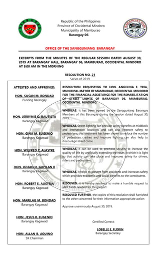 Republic of the Philippines
Province of Occidental Mindoro
Municipality of Mamburao
Barangay 06
OFFICE OF THE SANGGUNIANG BARANGAY
EXCERPTS FROM THE MINUTES OF THE REGULAR SESSION DATED AUGUST 30,
2019 AT BARANGAY HALL, BARANGAY 06, MAMBURAO, OCCIDENTAL MINDORO
AT 9:00 AM IN THE MORNING
RESOLUTION NO. 21
Series of 2019
ATTESTED AND APPROVED:
HON. SUSAN M. BONDAD
Punong Barangay
HON. JERRYNIE Q. BAUTISTA
Barangay Kagawad
HON. GINA M. EUGENIO
Barangay Kagawad
HON. WILFRED C. ALASTRE
Barangay Kagawad
HON. JULIAN D. GUPILAN II
Barangay Kagawad
HON. ROBERT E. AUSTRIA
Barangay Kagawad
HON. MARILAG M. BONDAD
Barangay Kagawad
HON. JESUS B. EUGENIO
Barangay Kagawad
HON. ALLAN B. AQUINO
SK Chairman
RESOLUTION REQUESTING TO HON. ANGELINA F. TRIA,
MUNICIPAL MAYOR OF MAMBURAO, OCCIDENTAL MINDORO
FOR THE FINANCIAL ASSISTANCE FOR THE REHABILITATION
OF STREET LIGHTS OF BARANGAY 06, MAMBURAO,
OCCIDENTAL MINDORO.
WHEREAS, it has been agreed by the Sangguniang Barangay
Members of this Barangay during the session dated August 30,
2019.
WHEREAS, Street lighting can provide safety benefits at midblock
and intersection locations and can also improve safety to
pedestrians, this treatment has been shown to reduce the number
of pedestrian crashes and improve lighting can also help to
discourage street crime
WHEREAS, it can be used to promote security to increase the
quality of life by artificially extending the hours in which it is light
so that activity can take place and improves safety for drivers,
riders and pedestrians.
WHEREAS, it helps to prevent from accidents and increases safety
which provides economic and social benefits to the constituents.
RESOLVED, it is hereby resolved, to make a humble request to
allot funds needed for this project
RESOLVED FURTHER, the copies of this resolution shall furnished
to the other concerned for their information appropriate action
Approve unanimously August 30, 2019.
Certified Correct:
LOBELLE E. FLORIN
Barangay Secretary
 