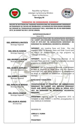 Republika ng Pilipinas
Lalawigan ng Kanlurang Mindoro
Bayan ng Mamburao
Barangay 06
TANGGAPAN NG SANGGUNIANG BARANGAY
HALAW SA KATITIKAN NG TAKDANG PAGPUPULONG NG SANGGUNIANG BARANGAY
NG BARANGAY 06, BAYAN NG MAMBURAO, LALAWIGAN NG KANLURANG MINDORO
NA IDINAOS SA TANGGAPANG BARANGAY HALL, NGAYONG IKA-06 NG NOBYEMBRE
2019, SA GANAP NA IKA-9 :00 NG UMAGA.
KAPASYAHAN BILANG 27
Serye 2019
KGG. JERRYNIE Q. BAUTISTA
Barangay Kagawad
KGG. GINA M. EUGENIO
Barangay Kagawad
KGG. WILFRED C. ALASTRE
Barangay Kagawad
KGG. JULIAN D. GUPILAN II
Barangay Kagawad
KGG. ROBERT E. AUSTRIA
Barangay Kagawad
KGG. MARILAG M. BONDAD
Barangay Kagawad
KGG. JESUS B. EUGENIO
Barangay Kagawad
KGG. ALLAN B. AQUINO
SK Chairman
KAPASYAHANG PINAGTIBAY NG SANGGUNIANG BARANGAY
NA I-ADOPT ANG BINUONG BARANGAY PEACE AND ORDER
PLAN CY 2019-2021 NG SANGGUNIANG BARANGAY NG
BARANGAY 06, MAMBURAO, OCCIDENTAL MINDORO.
SAPAGKAT, ang nasabing Peace and Order Plan ang
magiging gabay ng Barangay Peace and Order Council para
sa maayos na implementasyon ng mga programa ng
nabanggit na komite.
SAPAGKAT, layunin ng Sangguniang Barangay at ng
Barangay Peace and Order Council na maipatupad ang bawat
programa na nakatala sa BPOPS PLAN.
SAPAGKAT, nais ng Sangguniang Barangay na pangalagaan
at ilayo sa paggamit ng illegal drugs ang mga kabataan,
matulungan ang mga dating gumagamit ng ipinagbabawal
na droga at mapanatili an katahimikan at kapayapaan sa
barangay
KUNG KAYA’T DAHIL DITO:
PINAGPASIYAHAN AT PINAGTIBAY NG SANGGUNIANG
BARANGAY NA I-ADOPT ANG BINUONG BARANGAY
PEACE AND ORDER PLAN NG PARA SA TAONG 2019-
2021 NG BARANGAY 06, MAMBURAO, OCCIDENTAL
MINDORO.
PINAGTIBAY ngayong ika-06 ng Nobyembre 2019, sa
mungkahi ni KGG. ROBERT E. AUSTRIA, pinangalawahan ni
KGG. MARILAG M. BONDAD
INIHANDA NI:
LOBELLE E. FLORIN
Kalihim
PINAGTIBAY:
 