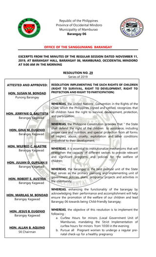 Republic of the Philippines
Province of Occidental Mindoro
Municipality of Mamburao
Barangay 06
OFFICE OF THE SANGGUNIANG BARANGAY
EXCERPTS FROM THE MINUTES OF THE REGULAR SESSION DATED NOVEMBER 11,
2019, AT BARANGAY HALL, BARANGAY 06, MAMBURAO, OCCIDENTAL MINDORO
AT 9:00 AM IN THE MORNING
RESOLUTION NO. 29
Series of 2019
ATTESTED AND APPROVED:
HON. SUSAN M. BONDAD
Punong Barangay
HON. JERRYNIE Q. BAUTISTA
Barangay Kagawad
HON. GINA M. EUGENIO
Barangay Kagawad
HON. WILFRED C. ALASTRE
Barangay Kagawad
HON. JULIAN D. GUPILAN II
Barangay Kagawad
HON. ROBERT E. AUSTRIA
Barangay Kagawad
HON. MARILAG M. BONDAD
Barangay Kagawad
HON. JESUS B. EUGENIO
Barangay Kagawad
HON. ALLAN B. AQUINO
SK Chairman
RESOLUTION IMPLEMENTING THE EACH RIGHTS OF CHILDREN
(RIGHT TO SURVIVAL, RIGHT TO DEVELOPMENT, RIGHT TO
PROTECTION AND RIGHT TO PARTICIPATION)
WHEREAS, the United Nations Convention in the Rights of the
Child, which the Philippines signed and ratified, recognizes that
all children have the right to survival, development, protection,
and participation;
WHEREAS, the Philippine Constitution provides that “ the State
shall defend the right of the children to assistance, including
proper care and nutrition, and special protection from all forms
of neglect, abuse, cruelty, exploitation and other conditions
prejudicial to their development;
WHEREAS, it is essential to institutionalize mechanisms that will
strengthen the capacity of different sectors to provide relevant
and significant programs and policies for the welfare of
children;
WHEREAS, the barangay is the best political unit of the State
that serves as the primary planning and implementing unit of
government policies, plans, programs, projects and activities in
the community;
WHEREAS, enhancing the functionality of the barangay by
acknowledging their performance and accomplishment will help
ensure the promotion of the welfare of our children and lead
Barangay 06 towards being Child-friendly barangay;
WHEREAS, the objective of this resolution is to implement the
following :
a. Curfew Hours for minors (Local Government Unit of
Mamburao, mandating the Strict Implementation of
curfew hours for minors from 10:00 in the evening;
b. Pursue all Pregnant women to undergo a regular pre-
natal check-up for a healthy pregnancy
 