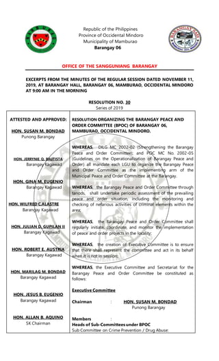 Republic of the Philippines
Province of Occidental Mindoro
Municipality of Mamburao
Barangay 06
OFFICE OF THE SANGGUNIANG BARANGAY
EXCERPTS FROM THE MINUTES OF THE REGULAR SESSION DATED NOVEMBER 11,
2019, AT BARANGAY HALL, BARANGAY 06, MAMBURAO, OCCIDENTAL MINDORO
AT 9:00 AM IN THE MORNING
RESOLUTION NO. 30
Series of 2019
ATTESTED AND APPROVED:
HON. SUSAN M. BONDAD
Punong Barangay
HON. JERRYNIE Q. BAUTISTA
Barangay Kagawad
HON. GINA M. EUGENIO
Barangay Kagawad
HON. WILFRED C.ALASTRE
Barangay Kagawad
HON. JULIAN D. GUPILAN II
Barangay Kagawad
HON. ROBERT E. AUSTRIA
Barangay Kagawad
HON. MARILAG M. BONDAD
Barangay Kagawad
HON. JESUS B. EUGENIO
Barangay Kagawad
HON. ALLAN B. AQUINO
SK Chairman
RESOLUTION ORGANIZING THE BARANGAY PEACE AND
ORDER COMMITTEE (BPOC) OF BARANGAY 06,
MAMBURAO, OCCIDENTAL MINDORO.
WHEREAS, DILG MC 2002-02 (Strengthening the Barangay
Peace and Order Committee); and POC MC No. 2002-05
(Guidelines on the Operationalization of Barangay Peace and
Order) all mandate each LGU to organize the Barangay Peace
and Order Committee as the implementing arm of the
Municipal Peace and Order Committee at the Barangay.
WHEREAS, the Barangay Peace and Order Committee through
tanods, shall undertake periodic assessment of the prevailing
peace and order situation, including the monitoring and
checking of nefarious activities of criminal elements within the
area;
WHEREAS, the Barangay Peace and Order Committee shall
regularly initiate, coordinate, and monitor the implementation
of peace and order projects in the locality;
WHEREAS, the creation of Executive Committee is to ensure
that there shall represent the committee and act in its behalf
when it is not in session;
WHEREAS, the Executive Committee and Secretariat for the
Barangay Peace and Order Committee be constituted as
follows:
Executive Committee
Chairman : HON. SUSAN M. BONDAD
Punong Barangay
Members :
Heads of Sub-Committees under BPOC
Sub Committee on Crime Prevention / Drug Abuse:
 
