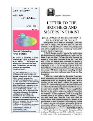 ULDAH MINISTRY
LETTER TO THE
BROTHERS AND
SISTERS IN CHRIST
【ONLY GOD BRINGS THE DESTRUCTION OF
THE PANDEMIC OF THE COVID-19】
‘Son of man, this is what the Sovereign LORD says:
call out to every kind of bird and all the wild
animals…20 At my table you will eat your fill of horses
and riders, mighty men and soldiers of every kind,”
declares the Sovereign Lord.
21 ‘I will display my glory among the nations, and
all the nations will see the punishment I inflict and the
hand I lay on them. 22 From that day forward the
people of Israel will know that I am the LORD their
God. 23 And the nations will know that the people of
Israel went into exile for their sin, because they were
unfaithful to me. So I hid my face from them and
handed them over to their enemies, and they all fell by
the sword. 24 I dealt with them according to their
uncleanness and their offences, and I hid my face
from them.
25 ‘Therefore this is what the Sovereign LORD says:
I will now restore the fortunes of Jacob and will have
compassion on all the people of Israel, and I will be
zealous for my holy name. 26 They will forget their
shame and all the unfaithfulness they showed towards
me when they lived in safety in their land with no one
to make them afraid. 27 When I have brought them
back from the nations and have gathered them from
the countries of their enemies, I will be proved holy
through them in the sight of many nations. 28 Then
they will know that I am the LORD their God, for
though I sent them into exile among the nations, I will
gather them to their own land, not leaving any behind.
29 I will no longer hide my face from them, for I will
pour out my Spirit on the people of Israel, declares the
Sovereign LORD.’ EZEKIEL39:17-29.
The Prophet Ezekiel illustrates the destruction of Gog
in Chapter 38 and repeats it in 39:1-16. Here his emphasis
is on the nature of the terrible destruction of Gog and its
令和２年 ４月 月報
フルダ・ミニストリー
ー主に在る
とこしえの集いー
APRIL 2020
NO 294
Eternal Fellowship
News Bulletin
We believe in one GOD, in three
persons; FATHER, SON and
HOLY SPIRIT. We regard the
Bible (both Hebrew Bible and
New Testament) as the only
infallible authoritative
WORD OF GOD.
HULDAH MINISTRY aims to return
to the Word Of God, founded on
Hebrew background and to interpret
it from Hebraic perspective,
acknowledging that Jesus is a Jew
and the Jewish-ness of His teaching
as a continuation from the Hebrew
Bible. The Ministry also aims to put
His teaching into practice, to have a
closer relationship with the Lord,
Jesus Christ, and to regularly have
a Christian fellowship so that this-
worldly kingdom of God will
materialise in the midst of the
followers of Jesus here and now, as
well as earnestly seeking Christ's
Return to establish the otherworldly
Kingdom of God on earth.
All activities are free of charge and no obligation
whatever. Just enjoy our fellowship!
huldahministry.blogspot.jp
huldahministry.com
information@huldahministry.com
 