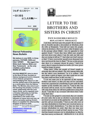 ULDAH MINISTRY
LETTER TO THE
BROTHERS AND
SISTERS IN CHRIST
【NEW DANISH BIBLE REFLECTS
REPLACEMENT THEOLOGY】
I ask then: did God reject his people? By no means! I
am an Israelite myself, a descendant of Abraham, from
the tribe of Benjamin. 2
God did not reject his people,
whom he foreknew. Don’t you know what Scripture says
in the passage about Elijah – how he appealed to God
against Israel: 3
‘Lord, they have killed your prophets
and torn down your altars; I am the only one left, and
they are trying to kill me’? 4
And what was God’s answer
to him? ‘I have reserved for myself seven thousand who
have not bowed the knee to Baal.’ 5
So too, at the present
time there is a remnant chosen by grace. 6
And if by
grace, then it cannot be based on works; if it were, grace
would no longer be grace.
7
What then? What the people of Israel sought so
earnestly they did not obtain. The elect among them did,
but the others were hardened, 8
as it is written: ‘God
gave them a spirit of stupor, eyes that could not see and
ears that could not hear, to this very day.’ …
25
I do not want you to be ignorant of this mystery,
brothers and sisters, so that you may not be conceited:
Israel has experienced a hardening in part until the full
number of the Gentiles has come in, 26
and in this way
all Israel will be saved. As it is written: ‘The deliverer
will come from Zion; he will turn godlessness away from
Jacob. 27
And this is my covenant with them when I take
away their sins.’
28
As far as the gospel is concerned, they are enemies
for your sake; but as far as election is concerned, they
are loved on account of the patriarchs, 29
for God’s gifts
and his call are irrevocable. 30
Just as you who were at
one time disobedient to God have now received mercy as
a result of their disobedience, 31
so they too have now
become disobedient in order that they too may now
receive mercy as a result of God’s mercy to you. 32
For
God has bound everyone over to disobedience so that he
may have mercy on them all. ROMANS 11: 1- 8, :25-32.
令和２年 ５月 月報
フルダ・ミニストリー
ー主に在る
とこしえの集いー
MAY 2020
NO 295
Eternal Fellowship
News Bulletin
We believe in one GOD, in three
persons; FATHER, SON and
HOLY SPIRIT. We regard the
Bible (both Hebrew Bible and
New Testament) as the only
infallible authoritative
WORD OF GOD.
HULDAH MINISTRY aims to return
to the Word Of God, founded on
Hebrew background and to interpret
it from Hebraic perspective,
acknowledging that Jesus is a Jew
and the Jewish-ness of His teaching
as a continuation from the Hebrew
Bible. The Ministry also aims to put
His teaching into practice, to have a
closer relationship with the Lord,
Jesus Christ, and to regularly have
a Christian fellowship so that this-
worldly kingdom of God will
materialise in the midst of the
followers of Jesus here and now, as
well as earnestly seeking Christ's
Return to establish the otherworldly
Kingdom of God on earth.
All activities are free of charge and no obligation
whatever. Just enjoy our fellowship!
huldahministry.blogspot.jp
huldahministry.com
information@huldahministry.com
 