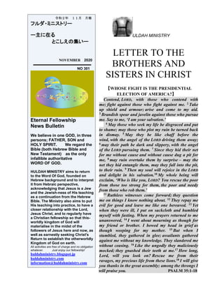 ULDAH MINISTRY
LETTER TO THE
BROTHERS AND
SISTERS IN CHRIST
【WHOSE FIGHT IS THE PRESIDENTIAL
ELECTION OF AMERICA?】
Contend, LORD, with those who contend with
me; fight against those who fight against me. 2 Take
up shield and armour; arise and come to my aid.
3 Brandish spear and javelin against those who pursue
me. Say to me, ‘I am your salvation.’
4 May those who seek my life be disgraced and put
to shame; may those who plot my ruin be turned back
in dismay. 5 May they be like chaff before the
wind, with the angel of the LORD driving them away;
6 may their path be dark and slippery, with the angel
of the LORD pursuing them. 7 Since they hid their net
for me without cause and without cause dug a pit for
me, 8 may ruin overtake them by surprise – may the
net they hid entangle them, may they fall into the pit,
to their ruin. 9 Then my soul will rejoice in the LORD
and delight in his salvation.10 My whole being will
exclaim, ‘Who is like you, LORD? You rescue the poor
from those too strong for them, the poor and needy
from those who rob them.’
11 Ruthless witnesses come forward; they question
me on things I know nothing about. 12 They repay me
evil for good and leave me like one bereaved. 13 Yet
when they were ill, I put on sackcloth and humbled
myself with fasting. When my prayers returned to me
unanswered, 14 I went about mourning as though for
my friend or brother. I bowed my head in grief as
though weeping for my mother. 15 But when I
stumbled, they gathered in glee; assailants gathered
against me without my knowledge. They slandered me
without ceasing. 16 Like the ungodly they maliciously
mocked; they gnashed their teeth at me.17 How long,
Lord, will you look on? Rescue me from their
ravages, my precious life from these lions.18 I will give
you thanks in the great assembly; among the throngs I
will praise you. PSALM 35:1-18
令和２年 １１月 月報
フルダ・ミニストリー
ー主に在る
とこしえの集いー
NOVEMBER 2020
NO 301
Eternal Fellowship
News Bulletin
We believe in one GOD, in three
persons; FATHER, SON and
HOLY SPIRIT. We regard the
Bible (both Hebrew Bible and
New Testament) as the only
infallible authoritative
WORD OF GOD.
HULDAH MINISTRY aims to return
to the Word Of God, founded on
Hebrew background and to interpret
it from Hebraic perspective,
acknowledging that Jesus is a Jew
and the Jewish-ness of His teaching
as a continuation from the Hebrew
Bible. The Ministry also aims to put
His teaching into practice, to have a
closer relationship with the Lord,
Jesus Christ, and to regularly have
a Christian fellowship so that this-
worldly kingdom of God will
materialise in the midst of the
followers of Jesus here and now, as
well as earnestly seeking Christ's
Return to establish the otherworldly
Kingdom of God on earth.
All activities are free of charge and no obligation
whatever. Just enjoy our fellowship!
huldahministry.blogspot.jp
huldahministry.com
information@huldahministry.com
 