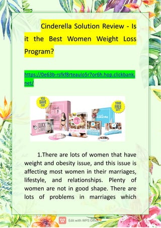 CinderellaSolutionReview-Is
itthe BestWomen WeightLoss
Program?
https://0e63b-rsfkf8rteaulo5r7or6h.hop.clickbank.
net/
1.Therearelotsofwomenthathave
weightandobesityissue,andthisissueis
affectingmostwomenintheirmarriages,
lifestyle,and relationships.Plenty of
womenarenotingoodshape.Thereare
lots ofproblems in marriages which
 
