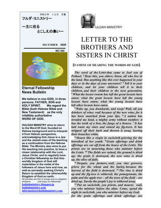 ULDAH MINISTRY
LETTER TO THE
BROTHERS AND
SISTERS IN CHRIST
【FAMINE OF HEARING THE WORDS OF GOD】
The word of the LORD that came to Joel son of
Pethuel. 2 Hear this, you elders; listen, all who live in
the land. Has anything like this ever happened in your
days or in the days of your ancestors? 3 Tell it to your
children, and let your children tell it to their
children, and their children to the next generation.
4 What the locust swarm has left the great locusts have
eaten; what the great locusts have left the young
locusts have eaten; what the young locusts have
left other locusts have eaten.
5 Wake up, you drunkards, and weep! Wail, all you
drinkers of wine; wail because of the new wine, for it
has been snatched from your lips. 6 A nation has
invaded my land, a mighty army without number; it
has the teeth of a lion, the fangs of a lioness. 7 It has
laid waste my vines and ruined my fig-trees. It has
stripped off their bark and thrown it away, leaving
their branches white.
8 Mourn like a virgin in sackcloth grieving for the
betrothed of her youth. 9 Grain offerings and drink
offerings are cut off from the house of the LORD. The
priests are in mourning, those who minister before
the LORD. 10 The fields are ruined, the ground is dried
up; the grain is destroyed, the new wine is dried
up, the olive oil fails.
11 Despair, you farmers, wail, you vine growers;
grieve for the wheat and the barley, because the
harvest of the field is destroyed. 12 The vine is dried
up and the fig-tree is withered; the pomegranate, the
palm and the apple tree – all the trees of the field – are
dried up. Surely the people’s joy is withered away.
13 Put on sackcloth, you priests, and mourn; wail,
you who minister before the altar. Come, spend the
night in sackcloth, you who minister before my God;
for the grain offerings and drink offerings are
令和２年 １２月 月報
フルダ・ミニストリー
ー主に在る
とこしえの集いー
DECEMBER 2020
NO 302
Eternal Fellowship
News Bulletin
We believe in one GOD, in three
persons; FATHER, SON and
HOLY SPIRIT. We regard the
Bible (both Hebrew Bible and
New Testament) as the only
infallible authoritative
WORD OF GOD.
HULDAH MINISTRY aims to return
to the Word Of God, founded on
Hebrew background and to interpret
it from Hebraic perspective,
acknowledging that Jesus is a Jew
and the Jewish-ness of His teaching
as a continuation from the Hebrew
Bible. The Ministry also aims to put
His teaching into practice, to have a
closer relationship with the Lord,
Jesus Christ, and to regularly have
a Christian fellowship so that this-
worldly kingdom of God will
materialise in the midst of the
followers of Jesus here and now, as
well as earnestly seeking Christ's
Return to establish the otherworldly
Kingdom of God on earth.
All activities are free of charge and no obligation
whatever. Just enjoy our fellowship!
huldahministry.blogspot.jp
huldahministry.com
information@huldahministry.com
 
