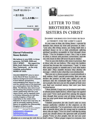 ULDAH MINISTRY
LETTER TO THE
BROTHERS AND
SISTERS IN CHRIST
【SUBMIT YOURSELVES TO EVERY HUMAN
AUTHORITY FOR THE LORD’S SAKE】
As you come to him, the living Stone – rejected by
humans but chosen by God and precious to him –
5 you also, like living stones, are being built into a
spiritual house to be a holy priesthood, offering
spiritual sacrifices acceptable to God through Jesus
Christ. 6 For in Scripture it says: ‘See, I lay a stone
in Zion, a chosen and precious cornerstone, and the
one who trusts in him will never be put to shame.’
7 Now to you who believe, this stone is precious. But
to those who do not believe, ‘The stone the builders
rejected has become the cornerstone,’ 8 and, ‘A stone
that causes people to stumble and a rock that makes
them fall.’ They stumble because they disobey the
message – which is also what they were destined for.
9 But you are a chosen people, a royal priesthood, a
holy nation, God’s special possession, that you may
declare the praises of him who called you out of
darkness into his wonderful light. 10 Once you were
not a people, but now you are the people of God; once
you had not received mercy, but now you have
received mercy.
11 Dear friends, I urge you, as foreigners and exiles,
to abstain from sinful desires, which wage war against
your soul. 12 Live such good lives among the pagans
that, though they accuse you of doing wrong, they
may see your good deeds and glorify God on the day
he visits us.
13 Submit yourselves for the Lord’s sake to every
human authority: whether to the emperor, as the
supreme authority, 14 or to governors, who are sent by
him to punish those who do wrong and to commend
those who do right. 15 For it is God’s will that by doing
good you should silence the ignorant talk of foolish
people. 16 Live as free people, but do not use your
freedom as a cover-up for evil; live as God’s slaves. 17 Show proper respect to everyone, love
令和３年 ３月 月報
フルダ・ミニストリー
ー主に在る
とこしえの集いー
MARCH 2021
NO 305
Eternal Fellowship
News Bulletin
We believe in one GOD, in three
persons; FATHER, SON and
HOLY SPIRIT. We regard the
Bible (both Hebrew Bible and
New Testament) as the only
infallible authoritative
WORD OF GOD.
HULDAH MINISTRY aims to return
to the Word Of God, founded on
Hebrew background and to interpret
it from Hebraic perspective,
acknowledging that Jesus is a Jew
and the Jewish-ness of His teaching
as a continuation from the Hebrew
Bible. The Ministry also aims to put
His teaching into practice, to have a
closer relationship with the Lord,
Jesus Christ, and to regularly have
a Christian fellowship so that this-
worldly kingdom of God will
materialise in the midst of the
followers of Jesus here and now, as
well as earnestly seeking Christ's
Return to establish the otherworldly
Kingdom of God on earth.
All activities are free of charge and no obligation
whatever. Just enjoy our fellowship!
huldahministry.blogspot.jp
huldahministry.com
information@huldahministry.com
 