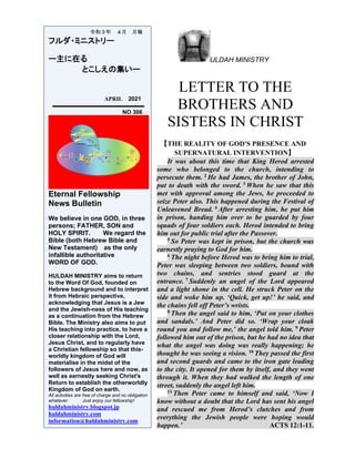 ULDAH MINISTRY
LETTER TO THE
BROTHERS AND
SISTERS IN CHRIST
【THE REALITY OF GOD'S PRESENCE AND
SUPERNATURAL INTERVENTION】
It was about this time that King Herod arrested
some who belonged to the church, intending to
persecute them. 2 He had James, the brother of John,
put to death with the sword. 3 When he saw that this
met with approval among the Jews, he proceeded to
seize Peter also. This happened during the Festival of
Unleavened Bread. 4 After arresting him, he put him
in prison, handing him over to be guarded by four
squads of four soldiers each. Herod intended to bring
him out for public trial after the Passover.
5 So Peter was kept in prison, but the church was
earnestly praying to God for him.
6 The night before Herod was to bring him to trial,
Peter was sleeping between two soldiers, bound with
two chains, and sentries stood guard at the
entrance. 7 Suddenly an angel of the Lord appeared
and a light shone in the cell. He struck Peter on the
side and woke him up. ‘Quick, get up!’ he said, and
the chains fell off Peter’s wrists.
8 Then the angel said to him, ‘Put on your clothes
and sandals.’ And Peter did so. ‘Wrap your cloak
round you and follow me,’ the angel told him. 9 Peter
followed him out of the prison, but he had no idea that
what the angel was doing was really happening; he
thought he was seeing a vision. 10 They passed the first
and second guards and came to the iron gate leading
to the city. It opened for them by itself, and they went
through it. When they had walked the length of one
street, suddenly the angel left him.
11 Then Peter came to himself and said, ‘Now I
know without a doubt that the Lord has sent his angel
and rescued me from Herod’s clutches and from
everything the Jewish people were hoping would
happen.’ ACTS 12:1-11.
令和３年 ４月 月報
フルダ・ミニストリー
ー主に在る
とこしえの集いー
APRIL 2021
NO 306
Eternal Fellowship
News Bulletin
We believe in one GOD, in three
persons; FATHER, SON and
HOLY SPIRIT. We regard the
Bible (both Hebrew Bible and
New Testament) as the only
infallible authoritative
WORD OF GOD.
HULDAH MINISTRY aims to return
to the Word Of God, founded on
Hebrew background and to interpret
it from Hebraic perspective,
acknowledging that Jesus is a Jew
and the Jewish-ness of His teaching
as a continuation from the Hebrew
Bible. The Ministry also aims to put
His teaching into practice, to have a
closer relationship with the Lord,
Jesus Christ, and to regularly have
a Christian fellowship so that this-
worldly kingdom of God will
materialise in the midst of the
followers of Jesus here and now, as
well as earnestly seeking Christ's
Return to establish the otherworldly
Kingdom of God on earth.
All activities are free of charge and no obligation
whatever. Just enjoy our fellowship!
huldahministry.blogspot.jp
huldahministry.com
information@huldahministry.com
 