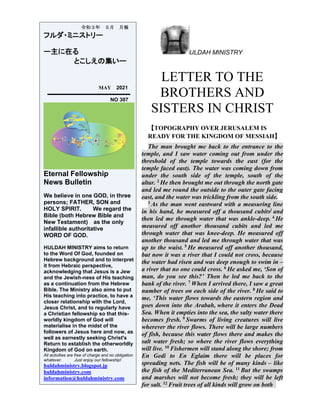 ULDAH MINISTRY
LETTER TO THE
BROTHERS AND
SISTERS IN CHRIST
【TOPOGRAPHY OVER JERUSALEM IS
READY FOR THE KINGDOM OF MESSIAH】
The man brought me back to the entrance to the
temple, and I saw water coming out from under the
threshold of the temple towards the east (for the
temple faced east). The water was coming down from
under the south side of the temple, south of the
altar. 2 He then brought me out through the north gate
and led me round the outside to the outer gate facing
east, and the water was trickling from the south side.
3 As the man went eastward with a measuring line
in his hand, he measured off a thousand cubits] and
then led me through water that was ankle-deep. 4 He
measured off another thousand cubits and led me
through water that was knee-deep. He measured off
another thousand and led me through water that was
up to the waist. 5 He measured off another thousand,
but now it was a river that I could not cross, because
the water had risen and was deep enough to swim in –
a river that no one could cross. 6 He asked me, ‘Son of
man, do you see this?’ Then he led me back to the
bank of the river. 7 When I arrived there, I saw a great
number of trees on each side of the river. 8 He said to
me, ‘This water flows towards the eastern region and
goes down into the Arabah, where it enters the Dead
Sea. When it empties into the sea, the salty water there
becomes fresh. 9 Swarms of living creatures will live
wherever the river flows. There will be large numbers
of fish, because this water flows there and makes the
salt water fresh; so where the river flows everything
will live. 10 Fishermen will stand along the shore; from
En Gedi to En Eglaim there will be places for
spreading nets. The fish will be of many kinds – like
the fish of the Mediterranean Sea. 11 But the swamps
and marshes will not become fresh; they will be left
for salt. 12 Fruit trees of all kinds will grow on both
令和３年 ５月 月報
フルダ・ミニストリー
ー主に在る
とこしえの集いー
MAY 2021
NO 307
Eternal Fellowship
News Bulletin
We believe in one GOD, in three
persons; FATHER, SON and
HOLY SPIRIT. We regard the
Bible (both Hebrew Bible and
New Testament) as the only
infallible authoritative
WORD OF GOD.
HULDAH MINISTRY aims to return
to the Word Of God, founded on
Hebrew background and to interpret
it from Hebraic perspective,
acknowledging that Jesus is a Jew
and the Jewish-ness of His teaching
as a continuation from the Hebrew
Bible. The Ministry also aims to put
His teaching into practice, to have a
closer relationship with the Lord,
Jesus Christ, and to regularly have
a Christian fellowship so that this-
worldly kingdom of God will
materialise in the midst of the
followers of Jesus here and now, as
well as earnestly seeking Christ's
Return to establish the otherworldly
Kingdom of God on earth.
All activities are free of charge and no obligation
whatever. Just enjoy our fellowship!
huldahministry.blogspot.jp
huldahministry.com
information@huldahministry.com
 