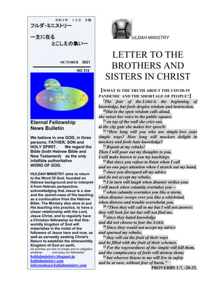 ULDAH MINISTRY
LETTER TO THE
BROTHERS AND
SISTERS IN CHRIST
【WHAT IS THE TRUTH ABOUT THE COVID-19
PANDEMIC AND THE SHORTAGE OF PEOPLE?】
7The fear of the LORD is the beginning of
knowledge, but fools despise wisdom and instruction.
20Out in the open wisdom calls aloud,
she raises her voice in the public square;
21 on top of the wall she cries out,
at the city gate she makes her speech:
22 “How long will you who are simple love your
simple ways? How long will mockers delight in
mockery and fools hate knowledge?
23 Repent at my rebuke!
Then I will pour out my thoughts to you,
I will make known to you my teachings.
24 But since you refuse to listen when I call
and no one pays attention when I stretch out my hand,
25 since you disregard all my advice
and do not accept my rebuke,
26 I in turn will laugh when disaster strikes you;
I will mock when calamity overtakes you—
27 when calamity overtakes you like a storm,
when disaster sweeps over you like a whirlwind,
when distress and trouble overwhelm you.
28 “Then they will call to me but I will not answer;
they will look for me but will not find me,
29 since they hated knowledge
and did not choose to fear the LORD.
30 Since they would not accept my advice
and spurned my rebuke,
31 they will eat the fruit of their ways
and be filled with the fruit of their schemes.
32 For the waywardness of the simple will kill them,
and the complacency of fools will destroy them;
33 but whoever listens to me will live in safety
and be at ease, without fear of harm.”
PROVERBS 1:7, :20-33.
令和３年 １０月 月報
フルダ・ミニストリー
ー主に在る
とこしえの集いー
OCTOBER 2021
NO 312
Eternal Fellowship
News Bulletin
We believe in one GOD, in three
persons; FATHER, SON and
HOLY SPIRIT. We regard the
Bible (both Hebrew Bible and
New Testament) as the only
infallible authoritative
WORD OF GOD.
HULDAH MINISTRY aims to return
to the Word Of God, founded on
Hebrew background and to interpret
it from Hebraic perspective,
acknowledging that Jesus is a Jew
and the Jewish-ness of His teaching
as a continuation from the Hebrew
Bible. The Ministry also aims to put
His teaching into practice, to have a
closer relationship with the Lord,
Jesus Christ, and to regularly have
a Christian fellowship so that this-
worldly kingdom of God will
materialise in the midst of the
followers of Jesus here and now, as
well as earnestly seeking Christ's
Return to establish the otherworldly
Kingdom of God on earth.
All activities are free of charge and no obligation
whatever. Just enjoy our fellowship!
huldahministry.blogspot.jp
huldahministry.com
information@huldahministry.com
 