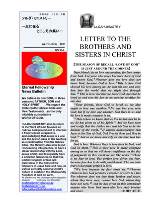 ULDAH MINISTRY
LETTER TO THE
BROTHERS AND
SISTERS IN CHRIST
【THE SEASON OF RECALL “LOVE OF GOD”
IS JUST AROUND THE CORNER】
Dear friends, let us love one another, for love comes
from God. Everyone who loves has been born of God
and knows God. 8 Whoever does not love does not
know God, because God is love. 9 This is how God
showed his love among us: he sent his one and only
Son into the world that we might live through
him. 10 This is love: not that we loved God, but that he
loved us and sent his Son as an atoning sacrifice for
our sins.
11 Dear friends, since God so loved us, we also
ought to love one another. 12 No one has ever seen
God; but if we love one another, God lives in us and
his love is made complete in us.
13 This is how we know that we live in him and he in
us: he has given us of his Spirit. 14 And we have seen
and testify that the Father has sent his Son to be the
Saviour of the world. 15 If anyone acknowledges that
Jesus is the Son of God, God lives in them and they in
God. 16 And so we know and rely on the love God has
for us.
God is love. Whoever lives in love lives in God, and
God in them. 17 This is how love is made complete
among us so that we will have confidence on the day
of judgment: in this world we are like Jesus. 18 There
is no fear in love. But perfect love drives out fear,
because fear has to do with punishment. The one who
fears is not made perfect in love.
19 We love because he first loved us. 20 Whoever
claims to love God yet hates a brother or sister is a liar.
For whoever does not love their brother and sister,
whom they have seen, cannot love God, whom they
have not seen. 21 And he has given us this command:
anyone who loves God must also love their brother
and sister. 1JOHN 4:7-21.
令和３年 １２月 月報
フルダ・ミニストリー
ー主に在る
とこしえの集いー
DECEMBER 2021
NO 314
Eternal Fellowship
News Bulletin
We believe in one GOD, in three
persons; FATHER, SON and
HOLY SPIRIT. We regard the
Bible (both Hebrew Bible and
New Testament) as the only
infallible authoritative
WORD OF GOD.
HULDAH MINISTRY aims to return
to the Word Of God, founded on
Hebrew background and to interpret
it from Hebraic perspective,
acknowledging that Jesus is a Jew
and the Jewish-ness of His teaching
as a continuation from the Hebrew
Bible. The Ministry also aims to put
His teaching into practice, to have a
closer relationship with the Lord,
Jesus Christ, and to regularly have
a Christian fellowship so that this-
worldly kingdom of God will
materialise in the midst of the
followers of Jesus here and now, as
well as earnestly seeking Christ's
Return to establish the otherworldly
Kingdom of God on earth.
All activities are free of charge and no obligation
whatever. Just enjoy our fellowship!
huldahministry.blogspot.jp
huldahministry.com
information@huldahministry.com
 