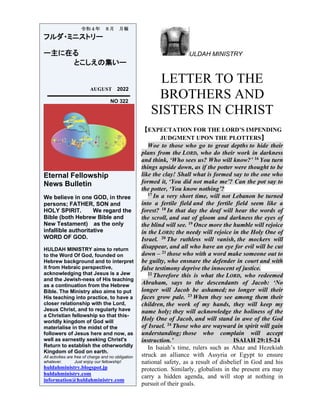 ULDAH MINISTRY
LETTER TO THE
BROTHERS AND
SISTERS IN CHRIST
【EXPECTATION FOR THE LORD’S IMPENDING
JUDGMENT UPON THE PLOTTERS】
Woe to those who go to great depths to hide their
plans from the LORD, who do their work in darkness
and think, ‘Who sees us? Who will know?’ 16 You turn
things upside down, as if the potter were thought to be
like the clay! Shall what is formed say to the one who
formed it, ‘You did not make me’? Can the pot say to
the potter, ‘You know nothing’?
17 In a very short time, will not Lebanon be turned
into a fertile field and the fertile field seem like a
forest? 18 In that day the deaf will hear the words of
the scroll, and out of gloom and darkness the eyes of
the blind will see. 19 Once more the humble will rejoice
in the LORD; the needy will rejoice in the Holy One of
Israel. 20 The ruthless will vanish, the mockers will
disappear, and all who have an eye for evil will be cut
down – 21 those who with a word make someone out to
be guilty, who ensnare the defender in court and with
false testimony deprive the innocent of justice.
22 Therefore this is what the LORD, who redeemed
Abraham, says to the descendants of Jacob: ‘No
longer will Jacob be ashamed; no longer will their
faces grow pale. 23 When they see among them their
children, the work of my hands, they will keep my
name holy; they will acknowledge the holiness of the
Holy One of Jacob, and will stand in awe of the God
of Israel. 24 Those who are wayward in spirit will gain
understanding; those who complain will accept
instruction.’ ISAIAH 29:15-24
In Isaiah’s time, rulers such as Ahaz and Hezekiah
struck an alliance with Assyria or Egypt to ensure
national safety, as a result of disbelief in God and his
protection. Similarly, globalists in the present era may
carry a hidden agenda, and will stop at nothing in
pursuit of their goals.
令和４年 ８月 月報
フルダ・ミニストリー
ー主に在る
とこしえの集いー
AUGUST 2022
NO 322
Eternal Fellowship
News Bulletin
We believe in one GOD, in three
persons; FATHER, SON and
HOLY SPIRIT. We regard the
Bible (both Hebrew Bible and
New Testament) as the only
infallible authoritative
WORD OF GOD.
HULDAH MINISTRY aims to return
to the Word Of God, founded on
Hebrew background and to interpret
it from Hebraic perspective,
acknowledging that Jesus is a Jew
and the Jewish-ness of His teaching
as a continuation from the Hebrew
Bible. The Ministry also aims to put
His teaching into practice, to have a
closer relationship with the Lord,
Jesus Christ, and to regularly have
a Christian fellowship so that this-
worldly kingdom of God will
materialise in the midst of the
followers of Jesus here and now, as
well as earnestly seeking Christ's
Return to establish the otherworldly
Kingdom of God on earth.
All activities are free of charge and no obligation
whatever. Just enjoy our fellowship!
huldahministry.blogspot.jp
huldahministry.com
information@huldahministry.com
 