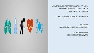 UNIVERSIDAD INTERAMERICANA DE PANAMÁ
FACULTAD DE CIENCIAS DE LA SALUD
ESCUELA DE ENFERMERÍA
CURSO DE VALORACIÓN DE ENFERMERÍA
MODULO:
EVALUACIÓN DE LOS SIGNOS VITALES
ELABORADO POR:
PROF. ROBERTO GUEVARA
 