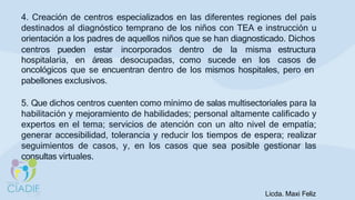 4. Creación de centros especializados en las diferentes regiones del país
destinados al diagnóstico temprano de los niños con TEA e instrucción u
orientación a los padres de aquellos niños que se han diagnosticado. Dichos
centros pueden
hospitalaria, en
estar
áreas
incorporados dentro de la misma estructura
desocupadas, como sucede en los casos de
oncológicos que se encuentran dentro de los mismos hospitales, pero en
pabellones exclusivos.
5. Que dichos centros cuenten como mínimo de salas multisectoriales para la
habilitación y mejoramiento de habilidades; personal altamente calificado y
expertos en el tema; servicios de atención con un alto nivel de empatía;
generar accesibilidad, tolerancia y reducir los tiempos de espera; realizar
seguimientos de casos, y, en los casos que sea posible gestionar las
consultas virtuales.
Licda. Maxi Feliz
 