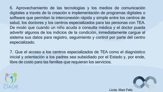 6. Aprovechamiento de las tecnologías y los medios de comunicación
digitales a través de la creación e implementación de programas digitales o
software que permitan la interconexión rápida y simple entre los centros de
salud, los doctores y los centros especializados para las personas con TEA.
De modo que cuando un niño acuda a consulta médica y el doctor pueda
advertir algunos de los indicios de la condición, inmediatamente cargue al
sistema sus datos para registro, seguimiento y control por parte del centro
especializado.
7. Que el acceso a los centros especializados de TEA como el diagnóstico
inicial y orientación a los padres sea subsidiado por el Estado y, por ende,
libre de costo para las familias que requieran los servicios.
Licda. Maxi Feliz
 
