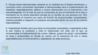 8. Otorgar becas internacionales cubiertas en su totalidad por el Estado dominicano; y,
convenios entre universidad nacionales e internacionales para la implementación de
maestrías, especializaciones, talleres y cursos relacionados con el tratamiento a los
neurodivergentes. En el caso de que se compruebe de que el solicitante de la beca o
inscripción en un centro educativo privado es un familiar de una persona con TEA,
recomendamos el incentivo por parte del Estado de proporcionales computadoras,
material gastable e integrarlo en prácticas remuneradas dentro de uno de los centros
especializados.
9. Capacitación familiar para que estos se encuentren conscientes y capacitados sobre
lo que implica la condición y todo lo relacionado con esta, por lo que, es
recomendable la implementación de cursos, talleres, grupos de apoyo, comunidades
en línea y presenciales en donde se cuente con la presencia de uno o varios
especialistas para el entrenamiento y capacitación de estas personas.
Licda. Maxi Feliz
 