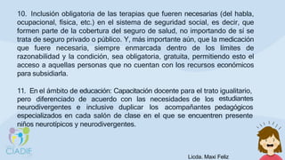 10. Inclusión obligatoria de las terapias que fueren necesarias (del habla,
ocupacional, física, etc.) en el sistema de seguridad social, es decir, que
formen parte de la cobertura del seguro de salud, no importando de sí se
trata de seguro privado o público. Y, más importante aún, que la medicación
que fuere necesaria, siempre enmarcada dentro de los límites de
razonabilidad y la condición, sea obligatoria, gratuita, permitiendo esto el
acceso a aquellas personas que no cuentan con los recursos económicos
para subsidiarla.
11. En el ámbito de educación: Capacitación docente para el trato igualitario,
pero diferenciado de acuerdo con las necesidades de los estudiantes
neurodivergentes e inclusive duplicar los acompañantes pedagógicos
especializados en cada salón de clase en el que se encuentren presente
niños neurotípicos y neurodivergentes.
Licda. Maxi Feliz
 