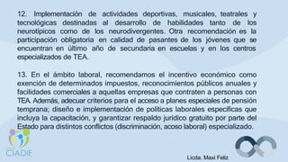 12. Implementación de actividades deportivas, musicales, teatrales y
los
tecnológicas destinadas al desarrollo de habilidades tanto de
neurotípicos como de los neurodivergentes. Otra recomendación es la
participación obligatoria en calidad de pasantes de los jóvenes que se
encuentran en último año de secundaria en escuelas y en los centros
especializados de TEA.
13. En el ámbito laboral, recomendamos el incentivo económico como
exención de determinados impuestos, reconocimientos públicos anuales y
facilidades comerciales a aquellas empresas que contraten a personas con
TEA. Además, adecuar criterios para el acceso a planes especiales de pensión
temprana; diseño e implementación de políticas laborales específicas que
incluya la capacitación, y garantizar respaldo jurídico gratuito por parte del
Estado para distintos conflictos (discriminación, acoso laboral) especializado.
Licda. Maxi Feliz
 