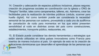 14. Creación y adecuación de espacios públicos inclusivos, plazas seguras;
creación de programas sociales en coordinación con la iglesia u ONG de
“Respiro” familiar, tales como campamentos, talleres, etc. Asimismo, crear las
facilidades para la realización de trámites públicos (cédula, scanner para
huella digital). Así como también puede ser considerada la necesidad
sensorial de las personas con autismo, proveyendo a cada uno de audífonos
de cancelación de ruido para momentos en los que estos presenten
sensibilidad al ruido en distintas zonas del país como construcciones,
establecimientos, transporte público, restaurantes, etc.
15. El Estado puede considerar las demás herramientas y estrategias que
están siendo utilizadas en otros países innovadores como Francia para
traerlos de manera inclusiva al país. Un ejemplo de esto es la creación de
aplicaciones dominicanas que desarrollen el aprendizaje de las personas que
poseen TEA.
Licda. Maxi Feliz
 
