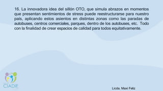 16. La innovadora idea del sillón OTO, que simula abrazos en momentos
que presentan sentimientos de stress puede reestructurarse para nuestro
país, aplicando estos asientos en distintas zonas como las paradas de
autobuses, centros comerciales, parques, dentro de los autobuses, etc. Todo
con la finalidad de crear espacios de calidad para todos equitativamente.
Licda. Maxi Feliz
 