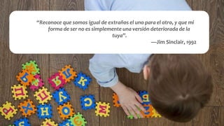 “Reconoce que somos igual de extraños el uno para el otro, y que mi
forma de ser no es simplemente una versión deteriorada de la
tuya’’.
—Jim Sinclair, 1992
 