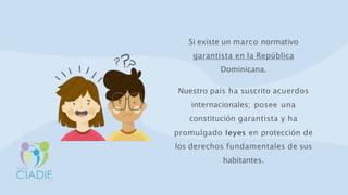 Si existe un marco normativo
garantista en la República
Dominicana.
Nuestro país ha suscrito acuerdos
internacionales; posee una
constitución garantista y ha
promulgado leyes en protección de
los derechos fundamentales de sus
habitantes.
 