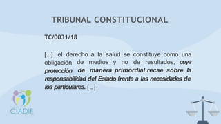 TC/0031/18
[…] el derecho a la salud se constituye como una
obligación
protección
de medios y no de resultados, cuya
de manera primordial recae sobre la
responsabilidad del Estado frente a las necesidades de
los particulares. […]
TRIBUNAL CONSTITUCIONAL
 