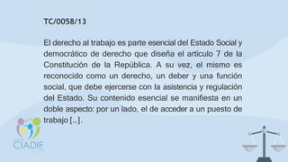 TC/0058/13
El derecho al trabajo es parte esencial del Estado Social y
democrático de derecho que diseña el artículo 7 de la
Constitución de la República. A su vez, el mismo es
reconocido como un derecho, un deber y una función
social, que debe ejercerse con la asistencia y regulación
del Estado. Su contenido esencial se manifiesta en un
doble aspecto: por un lado, el de acceder a un puesto de
trabajo […].
 