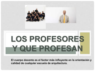 LOS PROFESORES
Y QUE PROFESAN
El cuerpo docente es el factor más influyente en la orientación y
calidad de cualquier escuela de arquitectura.
 