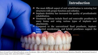 3
Introduction
The most difficult aspect of oral rehabilitation is restoring lost
structures with proper function and esthetics.
Implants dentistry has increased the quality of prosthodontic
rehabilitation.
Treatment options include fixed and removable prosthesis in
many forms and using various types of implants and
attachments.
Compared to the conventional fixed prosthesis, implant-
supported overdentures, and hybrid prostheses support the
face
ohsen Al-Asad H et al .Hybrid Prosthesis versus Overdenture: Effect of BioHPP Prosthetic Design Rehabilitating Edentulous Mandible ;International Journal of
ntistry,Volume 2023, Article ID 4108679, 11 pages
08/07/2024
 
