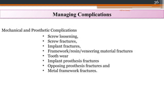 36
Managing Complications
Mechanical and Prosthetic Complications
• Screw loosening,
• Screw fractures,
• Implant fractures,
• Framework/​
resin/​
veneering material fractures
• Tooth wear
• Implant prosthesis fractures
• Opposing prosthesis fractures and
• Metal framework fractures.
08/07/2024
 