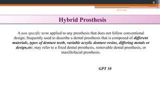 4
Hybrid Prosthesis
A non specific term applied to any prosthesis that does not follow conventional
design; frequently used to describe a dental prosthesis that is composed of different
materials, types of denture teeth, variable acrylic denture resins, differing metals or
design,etc; may refer to a fixed dental prosthesis, removable dental prosthesis, or
maxillofacial prosthesis.
GPT 10
08/07/2024
 