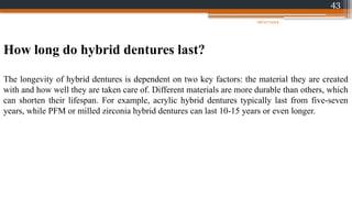 43
How long do hybrid dentures last?
The longevity of hybrid dentures is dependent on two key factors: the material they are created
with and how well they are taken care of. Different materials are more durable than others, which
can shorten their lifespan. For example, acrylic hybrid dentures typically last from five-seven
years, while PFM or milled zirconia hybrid dentures can last 10-15 years or even longer.
08/07/2024
 