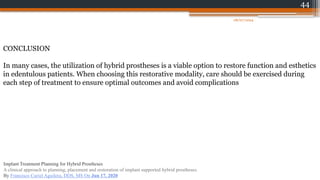 44
CONCLUSION
In many cases, the utilization of hybrid prostheses is a viable option to restore function and esthetics
in edentulous patients. When choosing this restorative modality, care should be exercised during
each step of treatment to ensure optimal outcomes and avoid complications
08/07/2024
Implant Treatment Planning for Hybrid Prostheses
A clinical approach to planning, placement and restoration of implant supported hybrid prostheses.
By Francisco Curiel Aguilera, DDS, MS On Jun 17, 2020
 