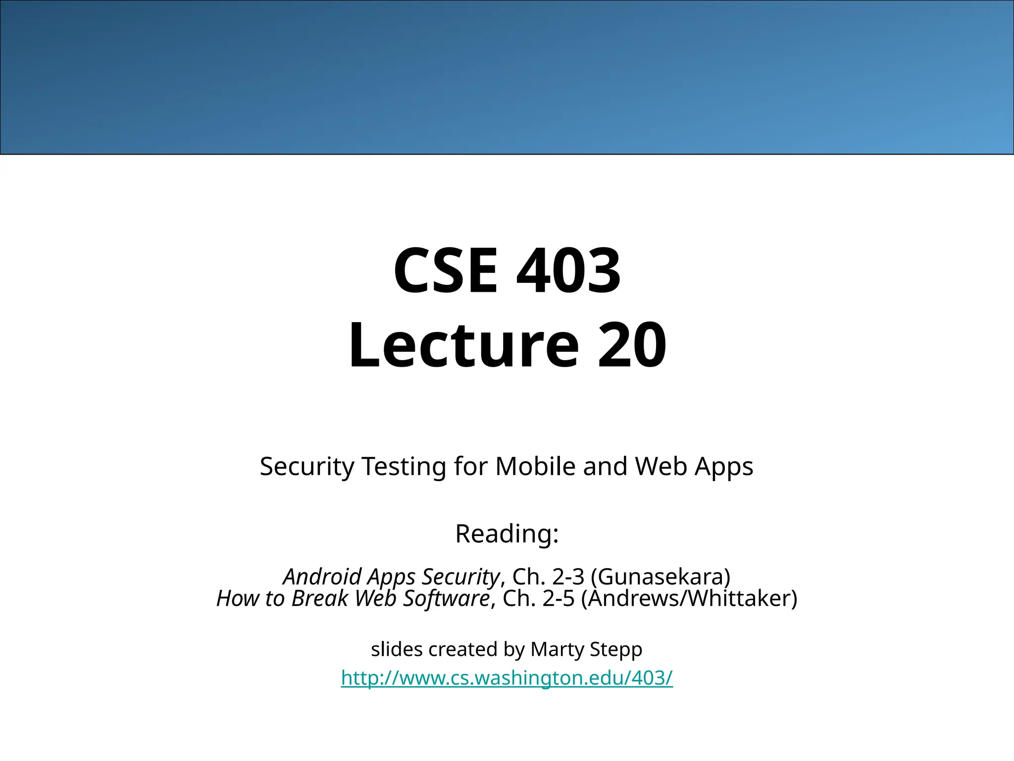 CSE 403
Lecture 20
Security Testing for Mobile and Web Apps
Reading:
Android Apps Security, Ch. 2-3 (Gunasekara)
How to Break Web Software, Ch. 2-5 (Andrews/Whittaker)
slides created by Marty Stepp
http://www.cs.washington.edu/403/
 