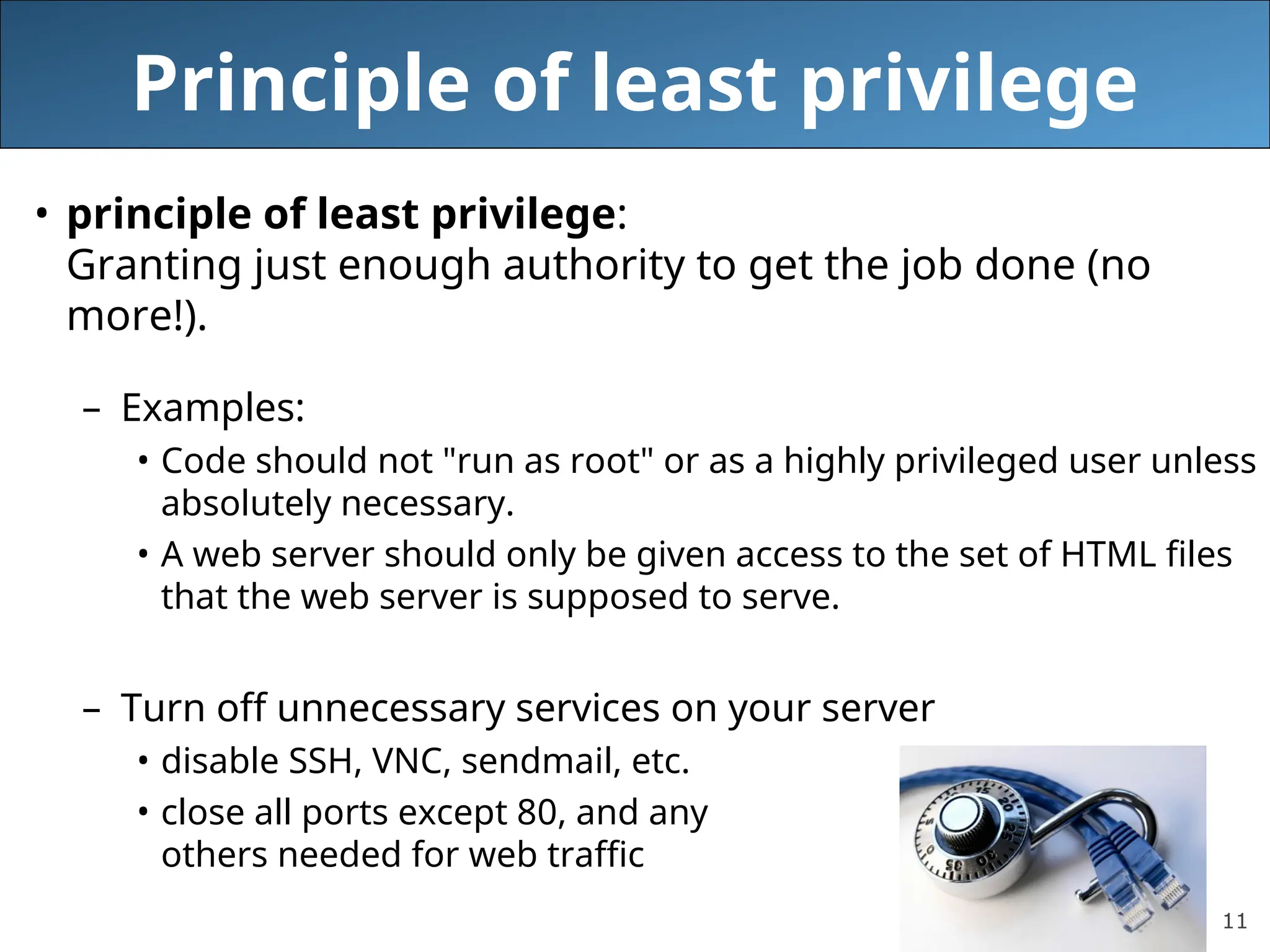 11
Principle of least privilege
• principle of least privilege:
Granting just enough authority to get the job done (no
more!).
– Examples:
• Code should not "run as root" or as a highly privileged user unless
absolutely necessary.
• A web server should only be given access to the set of HTML files
that the web server is supposed to serve.
– Turn off unnecessary services on your server
• disable SSH, VNC, sendmail, etc.
• close all ports except 80, and any
others needed for web traffic
 