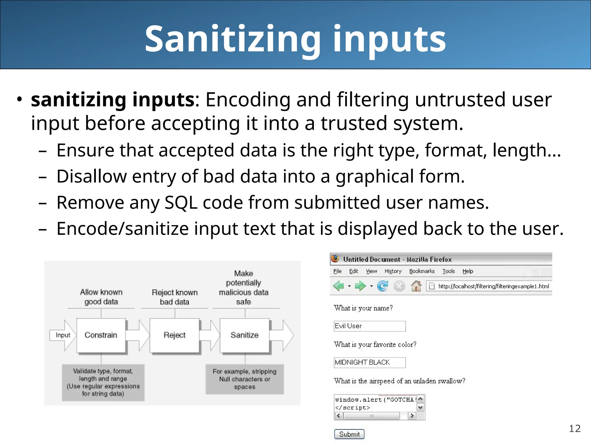 12
Sanitizing inputs
• sanitizing inputs: Encoding and filtering untrusted user
input before accepting it into a trusted system.
– Ensure that accepted data is the right type, format, length...
– Disallow entry of bad data into a graphical form.
– Remove any SQL code from submitted user names.
– Encode/sanitize input text that is displayed back to the user.
 