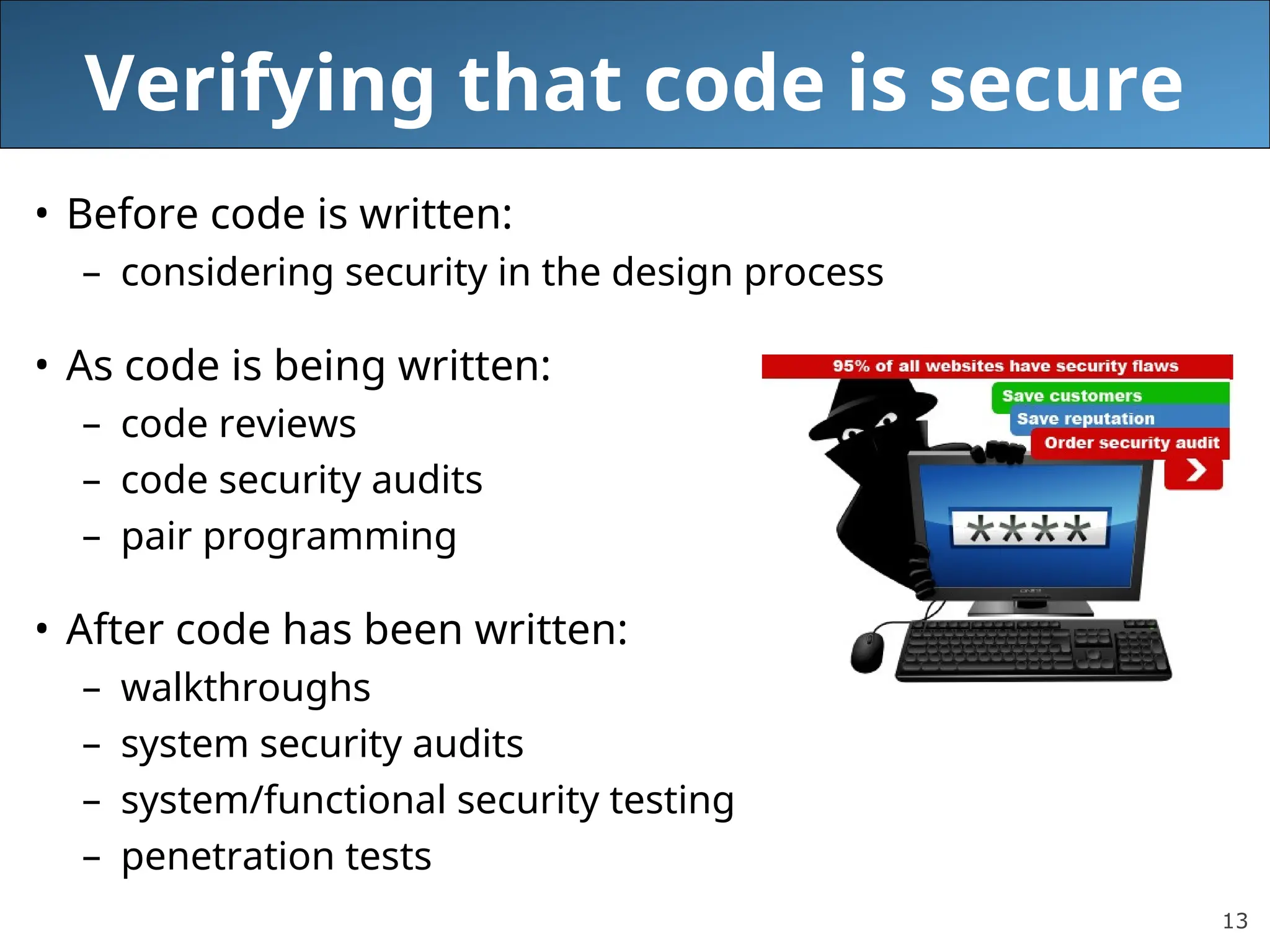 13
Verifying that code is secure
• Before code is written:
– considering security in the design process
• As code is being written:
– code reviews
– code security audits
– pair programming
• After code has been written:
– walkthroughs
– system security audits
– system/functional security testing
– penetration tests
 