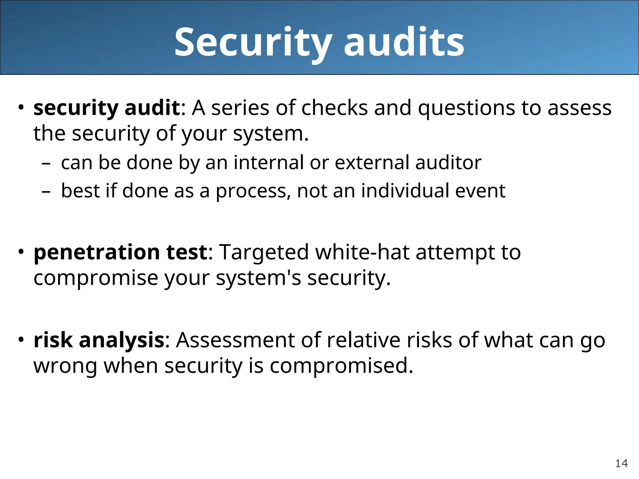 14
Security audits
• security audit: A series of checks and questions to assess
the security of your system.
– can be done by an internal or external auditor
– best if done as a process, not an individual event
• penetration test: Targeted white-hat attempt to
compromise your system's security.
• risk analysis: Assessment of relative risks of what can go
wrong when security is compromised.
 