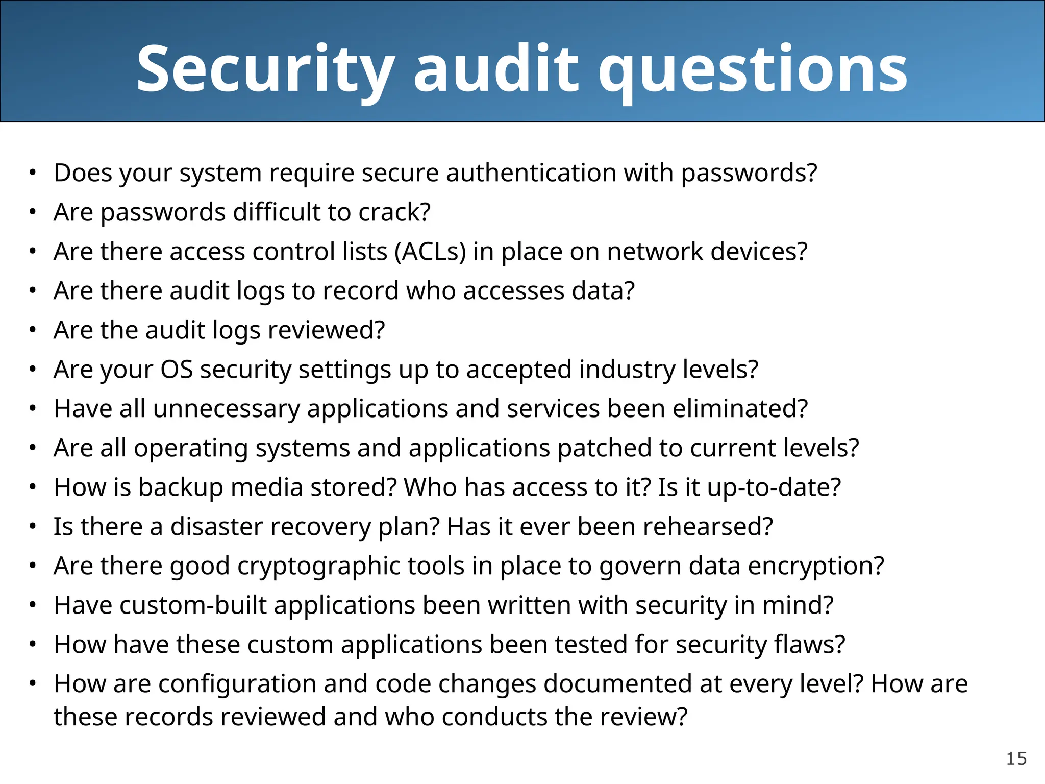 15
Security audit questions
• Does your system require secure authentication with passwords?
• Are passwords difficult to crack?
• Are there access control lists (ACLs) in place on network devices?
• Are there audit logs to record who accesses data?
• Are the audit logs reviewed?
• Are your OS security settings up to accepted industry levels?
• Have all unnecessary applications and services been eliminated?
• Are all operating systems and applications patched to current levels?
• How is backup media stored? Who has access to it? Is it up-to-date?
• Is there a disaster recovery plan? Has it ever been rehearsed?
• Are there good cryptographic tools in place to govern data encryption?
• Have custom-built applications been written with security in mind?
• How have these custom applications been tested for security flaws?
• How are configuration and code changes documented at every level? How are
these records reviewed and who conducts the review?
 